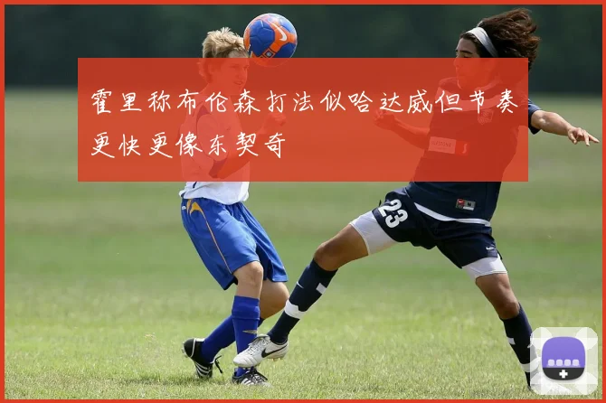 霍里称布伦森打法似哈达威但节奏更快更像东契奇