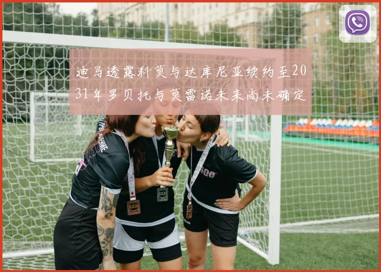 迪马透露科莫与达库尼亚续约至2031年罗贝托与莫雷诺未来尚未确定
