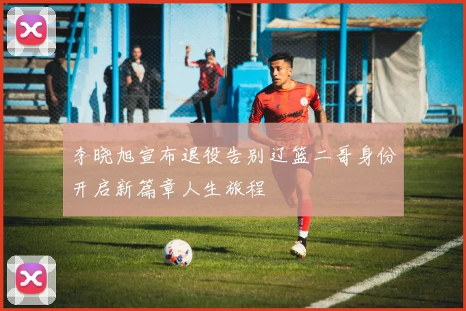 李晓旭宣布退役告别辽篮二哥身份开启新篇章人生旅程