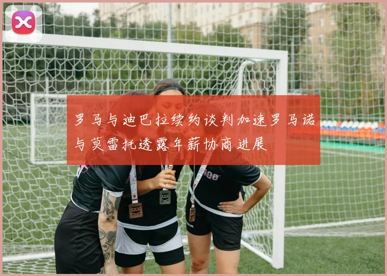 罗马与迪巴拉续约谈判加速罗马诺与莫雷托透露年薪协商进展