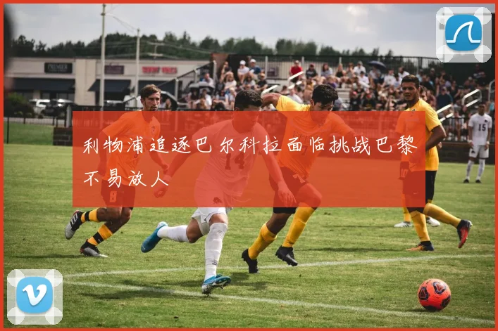 利物浦追逐巴尔科拉面临挑战巴黎不易放人
