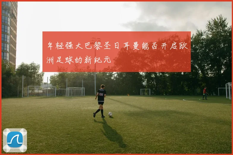 年轻强大巴黎圣日耳曼能否开启欧洲足球的新纪元