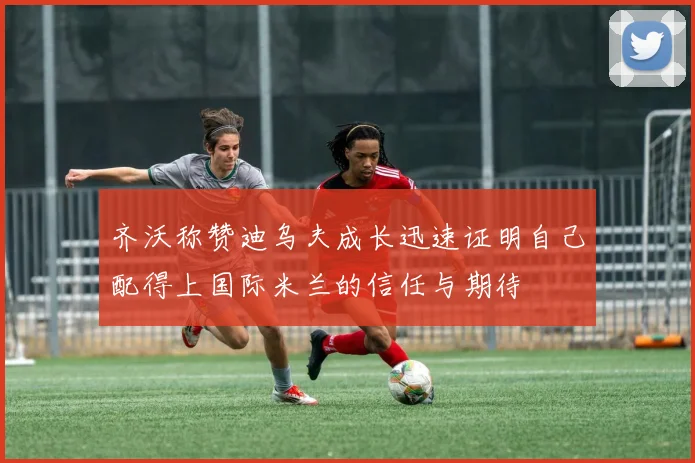 齐沃称赞迪乌夫成长迅速证明自己配得上国际米兰的信任与期待