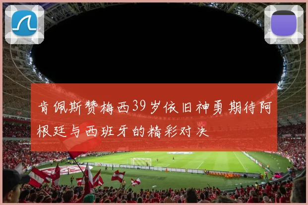 肯佩斯赞梅西39岁依旧神勇期待阿根廷与西班牙的精彩对决