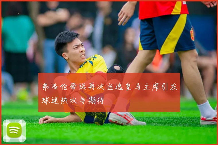 弗洛伦蒂诺再次当选皇马主席引发球迷热议与期待