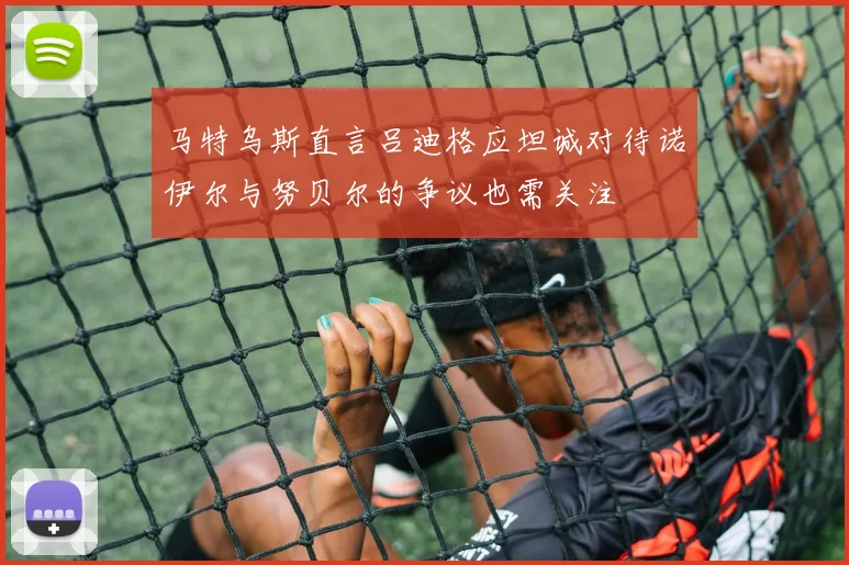 马特乌斯直言吕迪格应坦诚对待诺伊尔与努贝尔的争议也需关注
