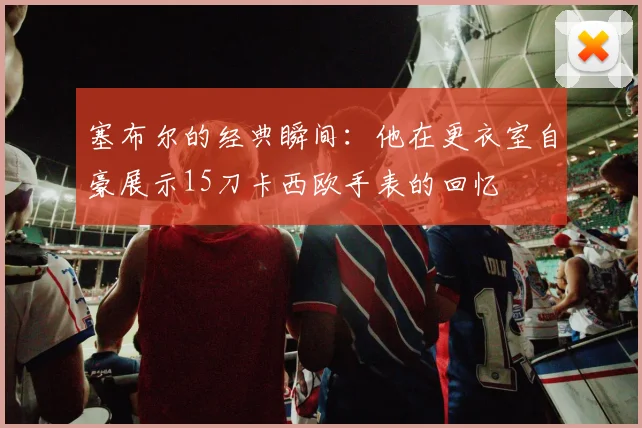 塞布尔的经典瞬间：他在更衣室自豪展示15刀卡西欧手表的回忆