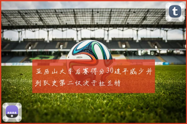 亚历山大季后赛得分30追平威少并列队史第二仅次于杜兰特