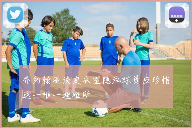 乔约翰逊谈更衣室隐私球员应珍惜这一唯一避难所