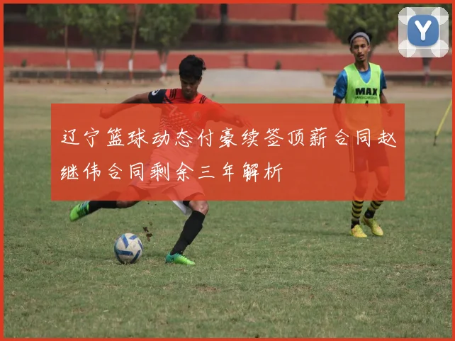 辽宁篮球动态付豪续签顶薪合同赵继伟合同剩余三年解析
