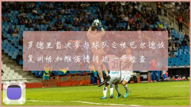 罗德里首次参与球队合练巴尔德恢复训练加维伤情待进一步检查