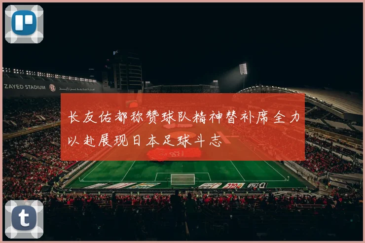 长友佑都称赞球队精神替补席全力以赴展现日本足球斗志