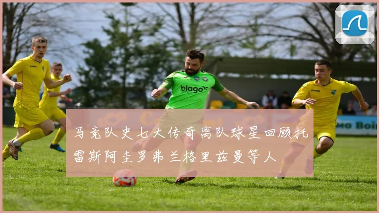 马竞队史七大传奇离队球星回顾托雷斯阿圭罗弗兰格里兹曼等人