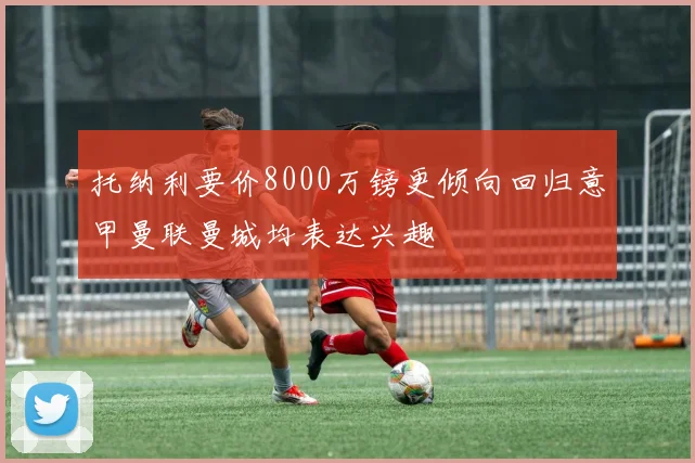 托纳利要价8000万镑更倾向回归意甲曼联曼城均表达兴趣