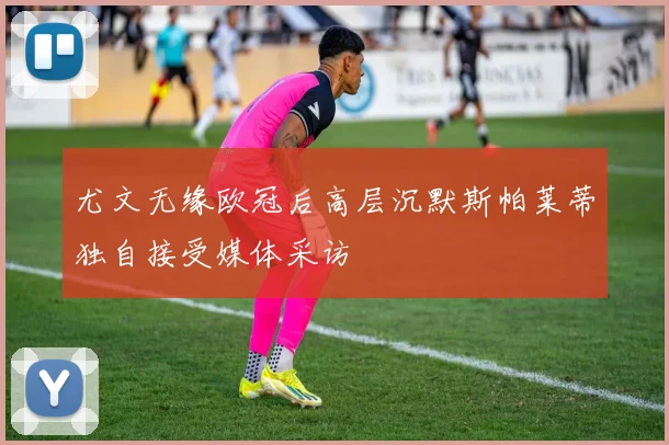 尤文无缘欧冠后高层沉默斯帕莱蒂独自接受媒体采访