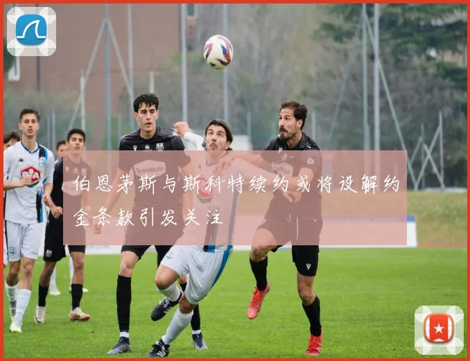 伯恩茅斯与斯科特续约或将设解约金条款引发关注