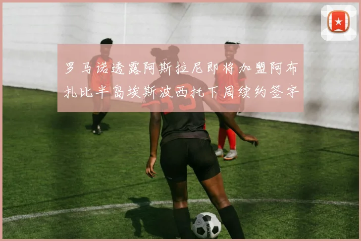 罗马诺透露阿斯拉尼即将加盟阿布扎比半岛埃斯波西托下周续约签字