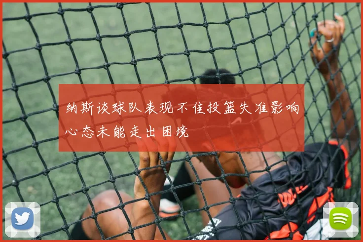 纳斯谈球队表现不佳投篮失准影响心态未能走出困境