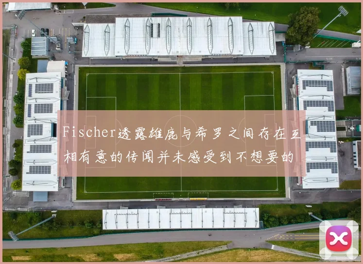 Fischer透露雄鹿与希罗之间存在互相有意的传闻并未感受到不想要的迹象